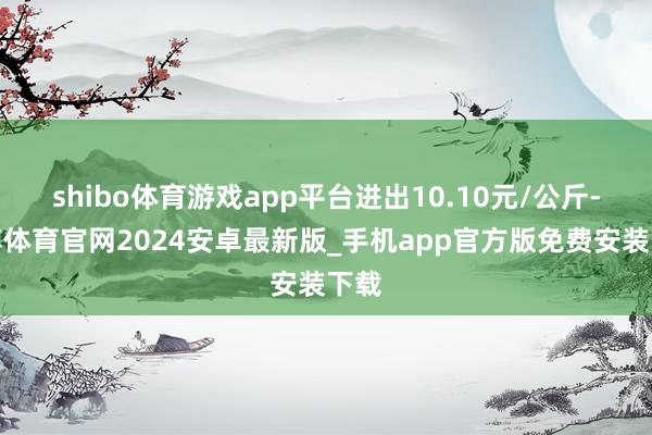 shibo体育游戏app平台进出10.10元/公斤-世博体育官网2024安卓最新版_手机app官方版免费安装下载