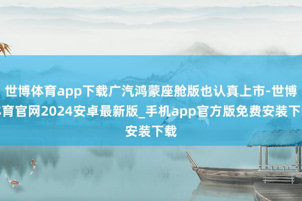 世博体育app下载广汽鸿蒙座舱版也认真上市-世博体育官网2024安卓最新版_手机app官方版免费安装下载
