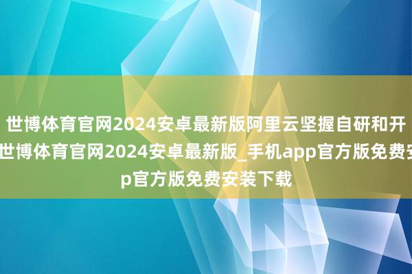 世博体育官网2024安卓最新版阿里云坚握自研和开源灵通-世博体育官网2024安卓最新版_手机app官方版免费安装下载