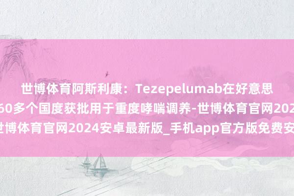 世博体育阿斯利康：Tezepelumab在好意思国、欧盟、日本及人人60多个国度获批用于重度哮喘调养-世博体育官网2024安卓最新版_手机app官方版免费安装下载