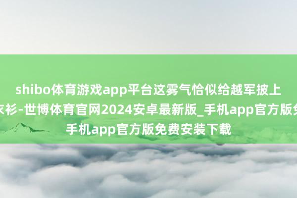 shibo体育游戏app平台这雾气恰似给越军披上了一层隐形衣衫-世博体育官网2024安卓最新版_手机app官方版免费安装下载