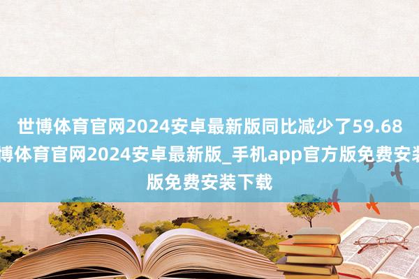 世博体育官网2024安卓最新版同比减少了59.68%-世博体育官网2024安卓最新版_手机app官方版免费安装下载