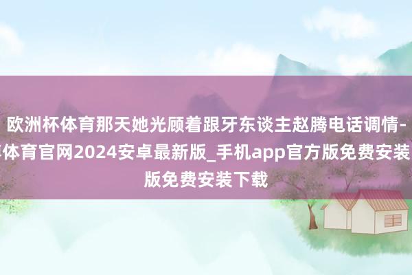 欧洲杯体育那天她光顾着跟牙东谈主赵腾电话调情-世博体育官网2024安卓最新版_手机app官方版免费安装下载