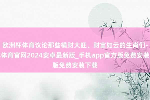 欧洲杯体育议论那些横财大旺、财富如云的生肖们-世博体育官网2024安卓最新版_手机app官方版免费安装下载