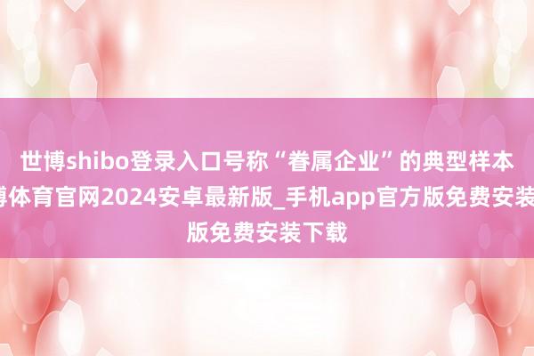 世博shibo登录入口号称“眷属企业”的典型样本-世博体育官网2024安卓最新版_手机app官方版免费安装下载