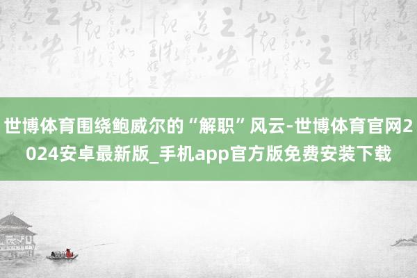 世博体育围绕鲍威尔的“解职”风云-世博体育官网2024安卓最新版_手机app官方版免费安装下载