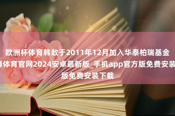欧洲杯体育韩敢于2011年12月加入华泰柏瑞基金-世博体育官网2024安卓最新版_手机app官方版免费安装下载