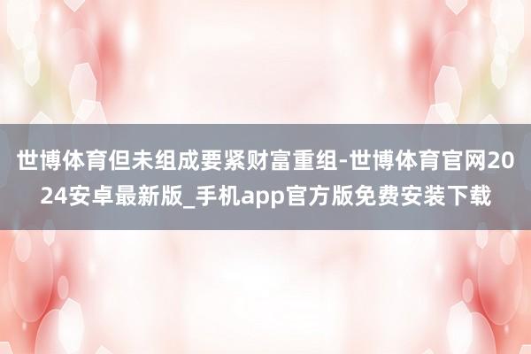 世博体育但未组成要紧财富重组-世博体育官网2024安卓最新版_手机app官方版免费安装下载