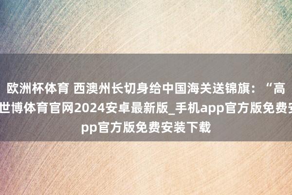 欧洲杯体育 西澳州长切身给中国海关送锦旗：“高效简易-世博体育官网2024安卓最新版_手机app官方版免费安装下载
