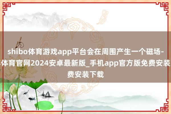 shibo体育游戏app平台会在周围产生一个磁场-世博体育官网2024安卓最新版_手机app官方版免费安装下载