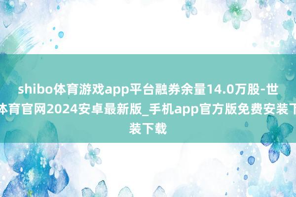 shibo体育游戏app平台融券余量14.0万股-世博体育官网2024安卓最新版_手机app官方版免费安装下载