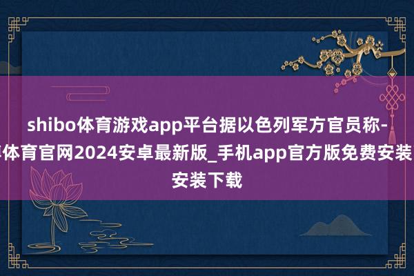 shibo体育游戏app平台　　据以色列军方官员称-世博体育官网2024安卓最新版_手机app官方版免费安装下载