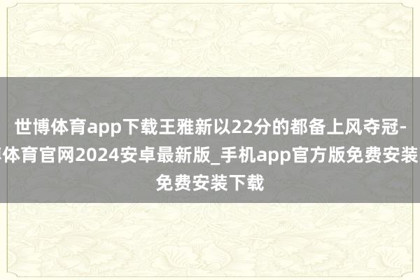 世博体育app下载王雅新以22分的都备上风夺冠-世博体育官网2024安卓最新版_手机app官方版免费安装下载