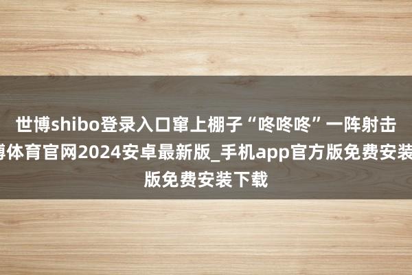 世博shibo登录入口窜上棚子“咚咚咚”一阵射击-世博体育官网2024安卓最新版_手机app官方版免费安装下载