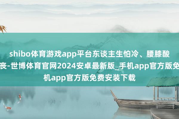 shibo体育游戏app平台东谈主生怕冷、腰膝酸软、精神颓丧-世博体育官网2024安卓最新版_手机app官方版免费安装下载