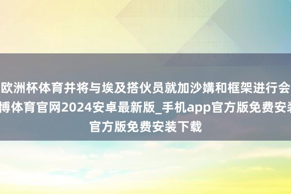 欧洲杯体育并将与埃及搭伙员就加沙媾和框架进行会谈-世博体育官网2024安卓最新版_手机app官方版免费安装下载