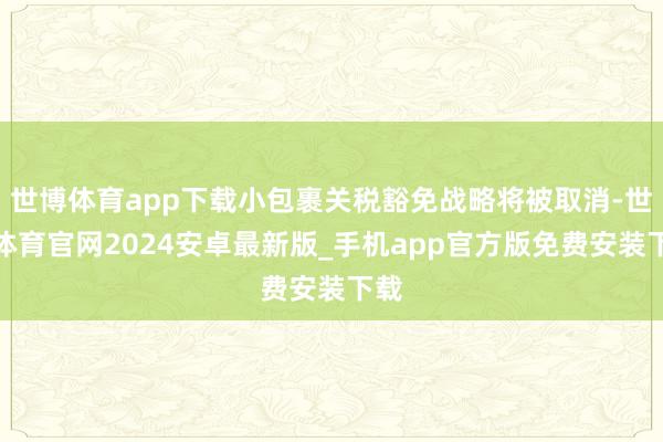 世博体育app下载小包裹关税豁免战略将被取消-世博体育官网2024安卓最新版_手机app官方版免费安装下载