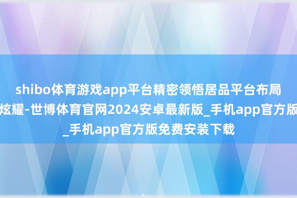 shibo体育游戏app平台精密领悟居品平台布局完善公开而已炫耀-世博体育官网2024安卓最新版_手机app官方版免费安装下载