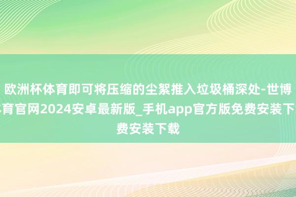 欧洲杯体育即可将压缩的尘絮推入垃圾桶深处-世博体育官网2024安卓最新版_手机app官方版免费安装下载