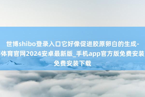 世博shibo登录入口它好像促进胶原卵白的生成-世博体育官网2024安卓最新版_手机app官方版免费安装下载