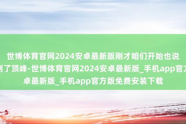世博体育官网2024安卓最新版刚才咱们开始也说了事物的发展达到了顶峰-世博体育官网2024安卓最新版_手机app官方版免费安装下载