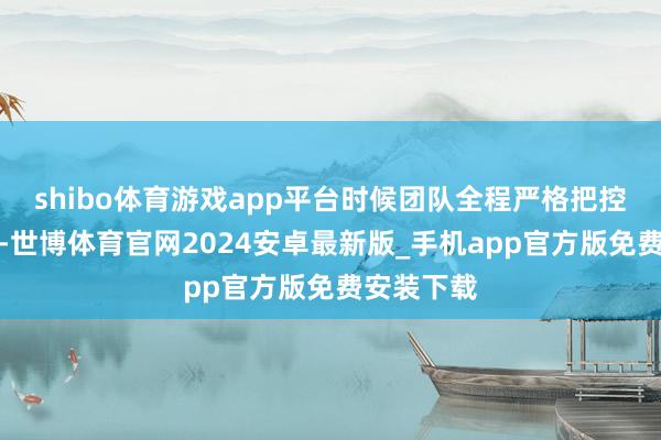 shibo体育游戏app平台时候团队全程严格把控坐蓐经过-世博体育官网2024安卓最新版_手机app官方版免费安装下载