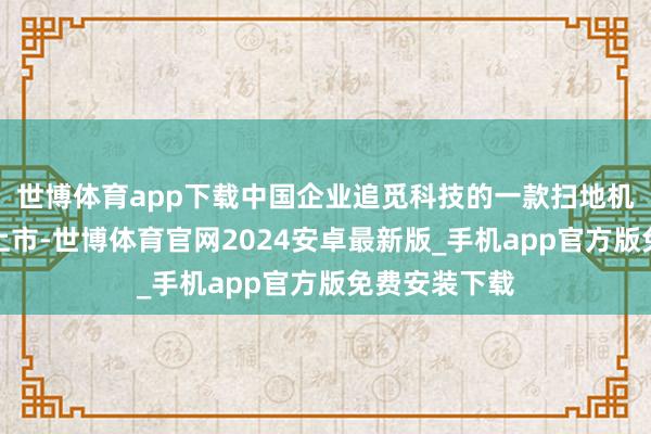 世博体育app下载中国企业追觅科技的一款扫地机在北好意思上市-世博体育官网2024安卓最新版_手机app官方版免费安装下载