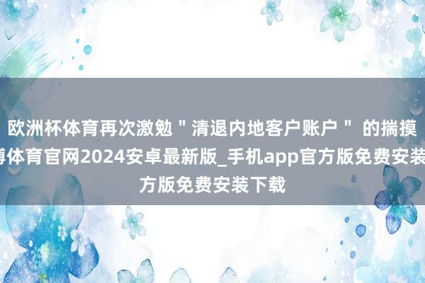 欧洲杯体育再次激勉＂清退内地客户账户＂ 的揣摸-世博体育官网2024安卓最新版_手机app官方版免费安装下载
