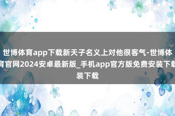 世博体育app下载新天子名义上对他很客气-世博体育官网2024安卓最新版_手机app官方版免费安装下载