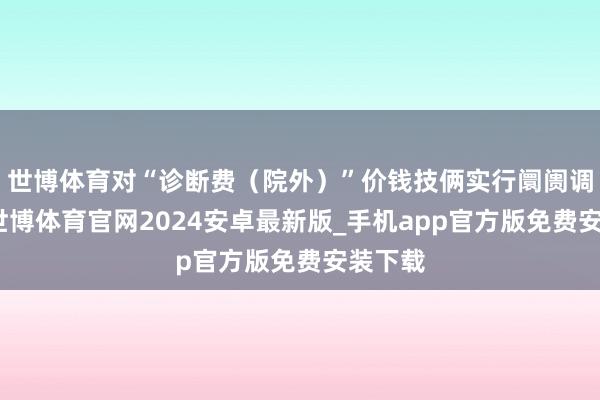 世博体育对“诊断费（院外）”价钱技俩实行阛阓调度价-世博体育官网2024安卓最新版_手机app官方版免费安装下载
