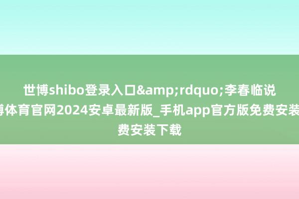 世博shibo登录入口&rdquo;李春临说-世博体育官网2024安卓最新版_手机app官方版免费安装下载