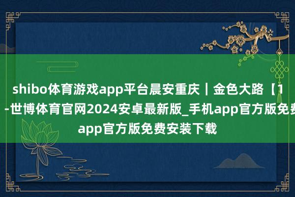 shibo体育游戏app平台晨安重庆｜金色大路【11月16日】-世博体育官网2024安卓最新版_手机app官方版免费安装下载