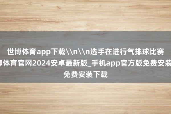 世博体育app下载\n\n选手在进行气排球比赛-世博体育官网2024安卓最新版_手机app官方版免费安装下载