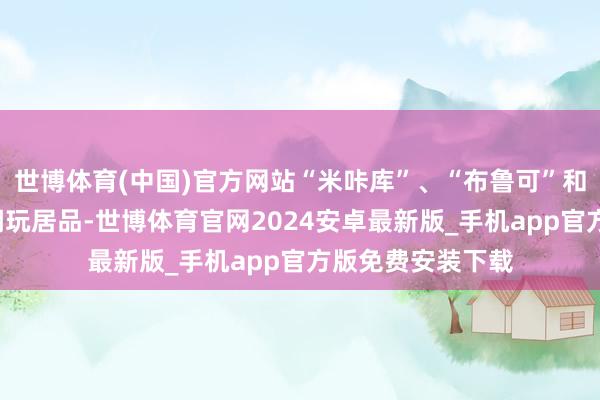 世博体育(中国)官方网站“米咔库”、“布鲁可”和“奥飞文娱”等潮玩居品-世博体育官网2024安卓最新版_手机app官方版免费安装下载