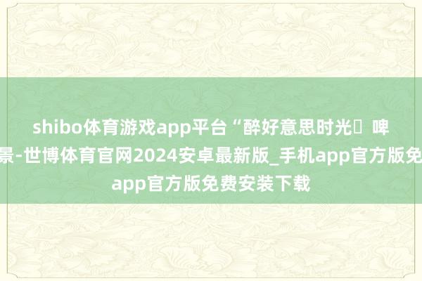 shibo体育游戏app平台　　“醉好意思时光・啤酒文化”场景-世博体育官网2024安卓最新版_手机app官方版免费安装下载