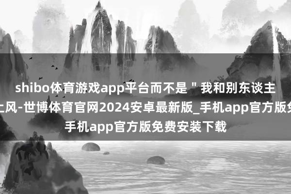 shibo体育游戏app平台而不是＂我和别东谈主比的＂弥散上风-世博体育官网2024安卓最新版_手机app官方版免费安装下载