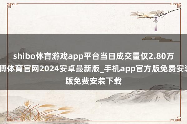 shibo体育游戏app平台当日成交量仅2.80万手-世博体育官网2024安卓最新版_手机app官方版免费安装下载