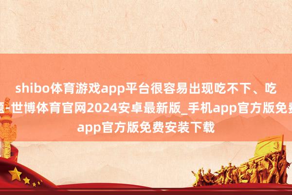 shibo体育游戏app平台很容易出现吃不下、吃未几的问题-世博体育官网2024安卓最新版_手机app官方版免费安装下载