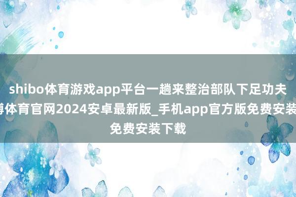 shibo体育游戏app平台一趟来整治部队下足功夫-世博体育官网2024安卓最新版_手机app官方版免费安装下载