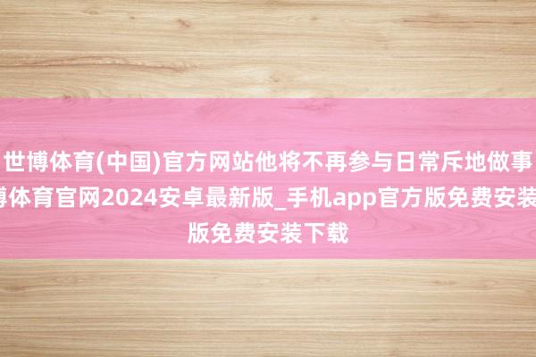 世博体育(中国)官方网站他将不再参与日常斥地做事-世博体育官网2024安卓最新版_手机app官方版免费安装下载