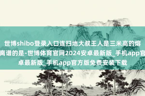 世博shibo登录入口连扫地大叔王人是三米高的熔岩巨东说念主！最离谱的是-世博体育官网2024安卓最新版_手机app官方版免费安装下载