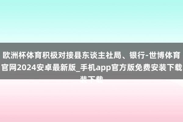 欧洲杯体育积极对接县东谈主社局、银行-世博体育官网2024安卓最新版_手机app官方版免费安装下载