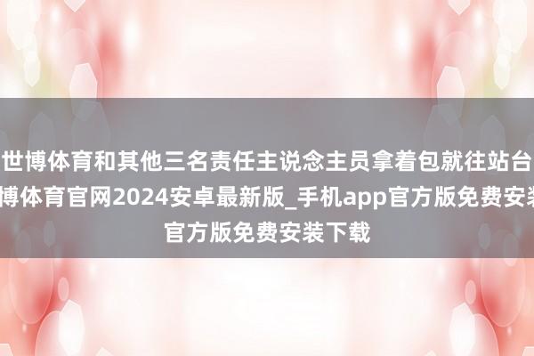 世博体育和其他三名责任主说念主员拿着包就往站台冲-世博体育官网2024安卓最新版_手机app官方版免费安装下载