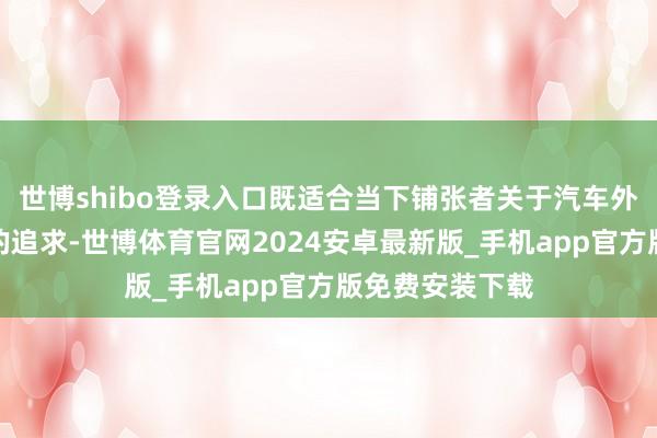 世博shibo登录入口既适合当下铺张者关于汽车外不雅好意思感的追求-世博体育官网2024安卓最新版_手机app官方版免费安装下载