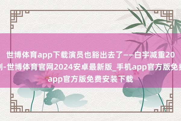 世博体育app下载演员也豁出去了——白宇减重20斤演穷编剧-世博体育官网2024安卓最新版_手机app官方版免费安装下载