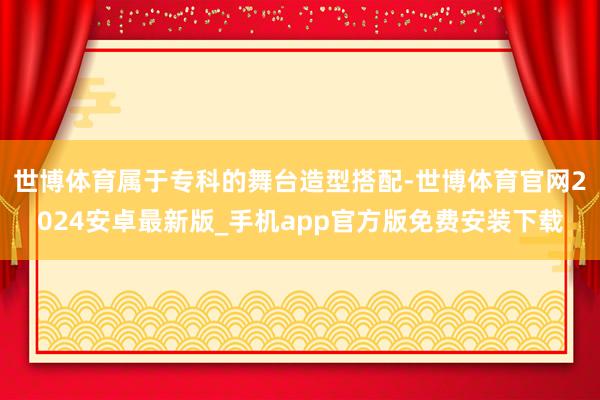 世博体育属于专科的舞台造型搭配-世博体育官网2024安卓最新版_手机app官方版免费安装下载