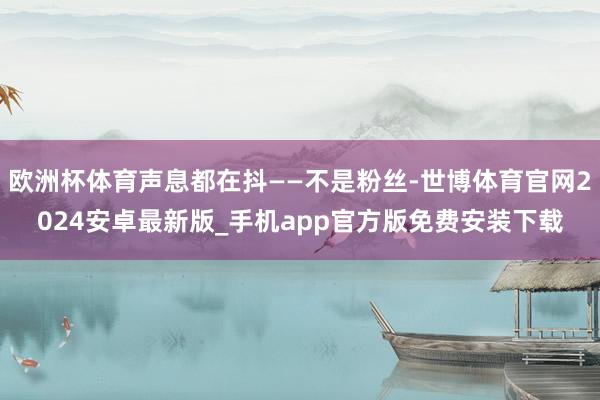 欧洲杯体育声息都在抖——不是粉丝-世博体育官网2024安卓最新版_手机app官方版免费安装下载