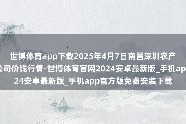世博体育app下载2025年4月7日南昌深圳农产物中心批发市集有限公司价钱行情-世博体育官网2024安卓最新版_手机app官方版免费安装下载